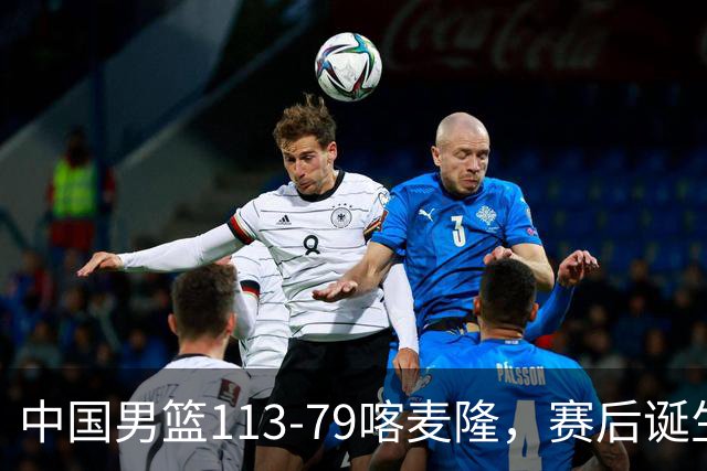 中国男篮113-79喀麦隆，赛后诞生3大事实，庞峥麟贺希宁越打越好