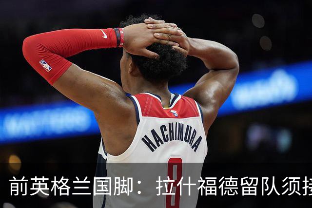 前英格兰国脚：拉什福德留队须接受替补，并解释当初离队原因