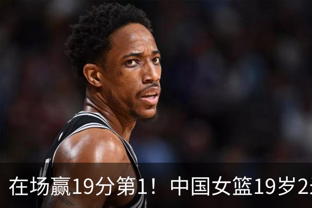 在场赢19分第1！中国女篮19岁2米26王牌进化：宫鲁鸣培养她真没错