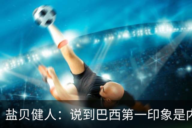 盐贝健人：说到巴西第一印象是内马尔，以前他很强但现在不太好说