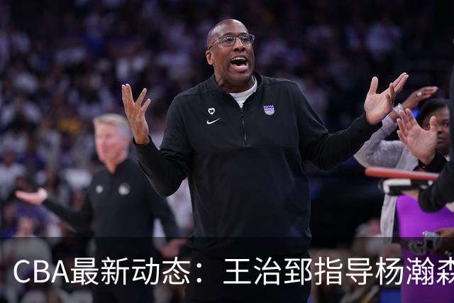 CBA最新动态：王治郅指导杨瀚森，李炎哲喜结良缘，上海或续约闫鹏飞